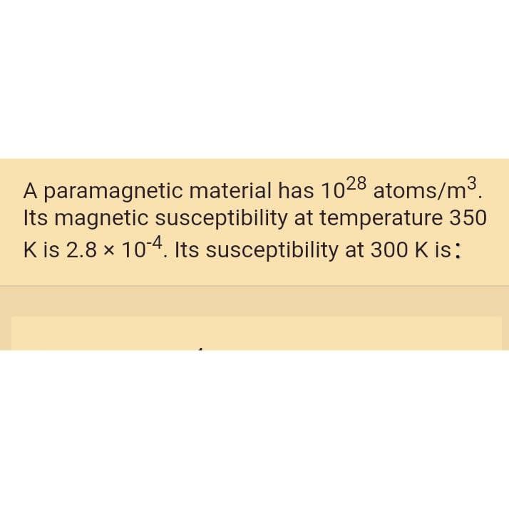 A paramagnetic material has 1o28 atoms/m3.
Its magnetic susceptibility at temperature 350
K is 2.8 x 104. Its susceptibility at 300 K is:
