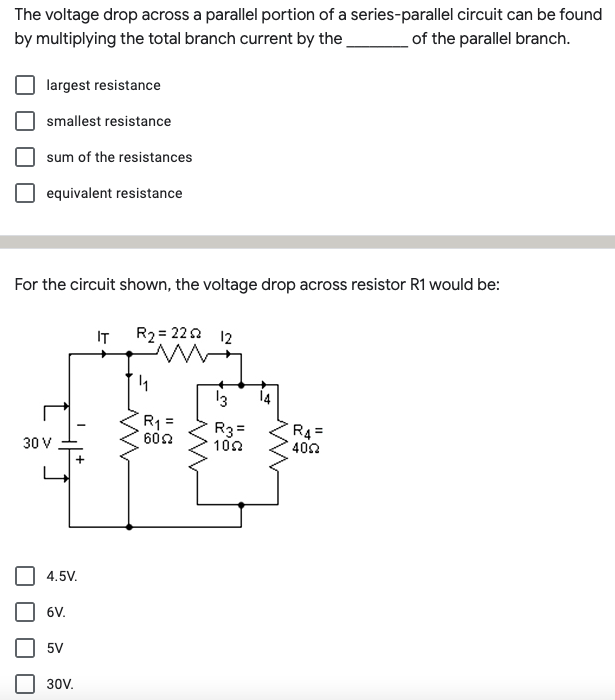 The voltage drop across a parallel portion of a series-parallel circuit can be found
of the parallel branch.
by multiplying the total branch current by the
largest resistance
smallest resistance
sum of the resistances
equivalent resistance
For the circuit shown, the voltage drop across resistor R1 would be:
IT
R2= 222 12
13
14
R1 =
R3=
102
R4=
402
30 V
4.5V.
6V.
5V
30V.
