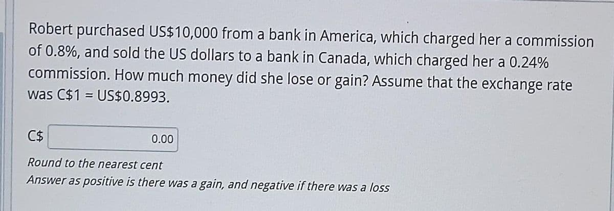 Robert purchased US$10,000 from a bank in America, which charged her a commission
of 0.8%, and sold the US dollars to a bank in Canada, which charged her a 0.24%
commission. How much money did she lose or gain? Assume that the exchange rate
was C$1 = US$0.8993.
C$
Round to the nearest cent
Answer as positive is there was a gain, and negative if there was a loss
0.00