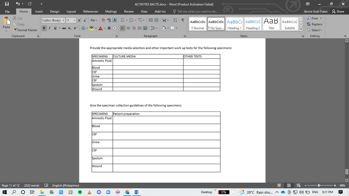 (2)
ACTIVITIES BACTE.docx - Word (Product Activation Failed)
File
Home
Insert
Design
Layout
References
Mailings
Review
View
Add-Ins
O Tell me what you want to do...
Jánnie Golo Palen 2 Share
A
X Cut
Calibri (Body)
A abs A := -E--
公,处T
P Find-
- A A
Aa -
Ee Copy
Paste
AaBbCcDc AaBbCcDc AaBbC AaBbCcC AaB AaBbCcc
I Normal 1 No Spac. Heading 1 Heading 2
ab- Replace
BIU - abe x, x²
A - ay - A - A O
A O E=
Title
Subtitle
Format Painter
A Select -
Clipboard
Font
Paragraph
Styles
Editing
Provide the appropriate media selection and other important work up tests for the following specimens:
SPECIMENS
CULTURE MEDIA
OTHER TESTSS
Amniotic Fluid
Blood
ICSF
CSF
Urine
CSF
Sputum
Wound
Give the specimen collection guidelines of the following specimens:
SPECIMENS
Patient preparation
Amniotic Fluid
Blood
CSF
Urine
CSF
Sputum
Wound
Page 11 of 12
2522 words
e English (Philippines)
+
90%
O Ei
Desktop
0%
A 28°C Rain sho... A
O 2 4) O ENG
9:21 PM
