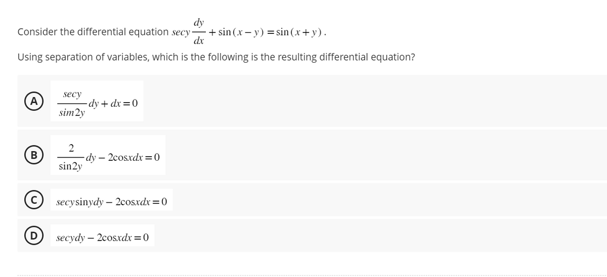 Consider the differential equation secy
dx
Using separation of variables, which is the following is the resulting differential equation?
A
B
secy
sim2y
2
sin2y
-dy+dx=0
dy2cosxdx=0
Ⓒsecysinydy - 2cosxdx = 0
D secydy - 2cosxdx=0
+ sin(x - y) = sin(x + y).