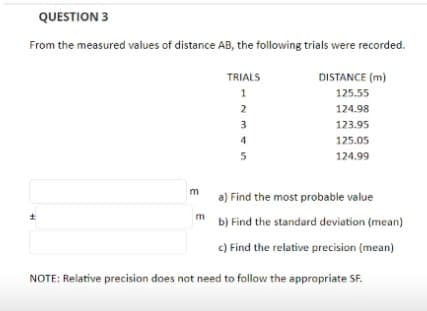 QUESTION 3
From the measured values of distance AB, the following trials were recorded.
m
TRIALS
m
12345
DISTANCE (m)
125.55
124.98
123.95
125.05
124.99
a) Find the most probable value
b) Find the standard deviation (mean)
c) Find the relative precision (mean)
NOTE: Relative precision does not need to follow the appropriate SF.