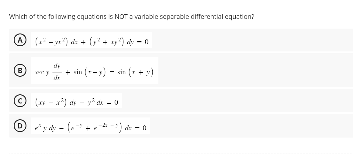 Which of the following equations is NOT a variable separable differential equation?
A
B
(x² − yx²) dx + (y² + xy²) dy = 0
sec y
dy
dx
+ sin (x−y) = sin (x + y)
© (xy - x²) dy – y² dx = 0
2x
eº y dy − (e¯³ + e−²x − ³) dx = 0
-