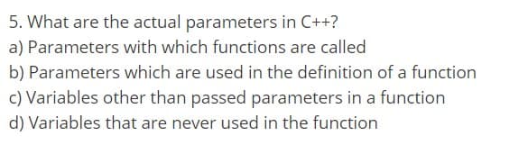 5. What are the actual parameters in C++?
a) Parameters with which functions are called
b) Parameters which are used in the definition of a function
c) Variables other than passed parameters in a function
d) Variables that are never used in the function
