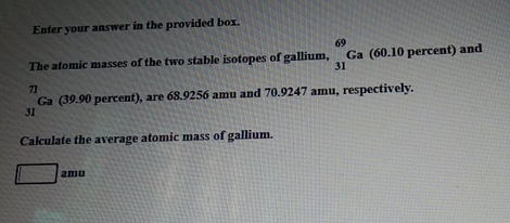 Enter your answer in the provided box.
69
The atomic masses of the two stable isotopes of gallium, Ga (60.10 percent) and
31
71
Ga (39.90 percent), are 68.9256 amu and 70.9247 amu, respectively.
31
Calculate the average atomic mass of gallium.
amu
