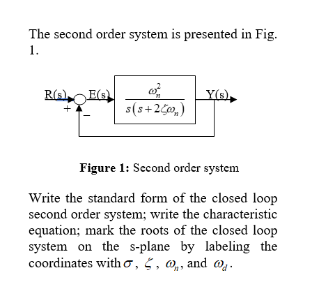The second order system is presented in Fig.
1.
R(s).
E(s)
Y(s),
s(s+2C0,)
+
Figure 1: Second order system
Write the standard form of the closed loop
second order system; write the characteristic
equation; mark the roots of the closed loop
system on the s-plane by labeling the
coordinates with o, § , @,, and @g.
