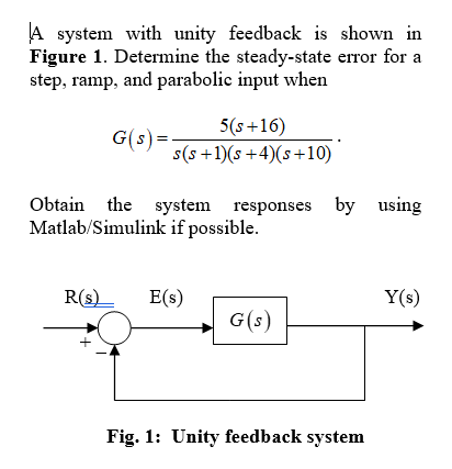 A system with unity feedback is shown in
Figure 1. Determine the steady-state error for a
step, ramp, and parabolic input when
5(s+16)
s(s +1)(s +4)(s+10)
G(s) =
Obtain the system responses by using
Matlab/Simulink if possible.
R(s)_
E(s)
Y(s)
G(s)
Fig. 1: Unity feedback system
