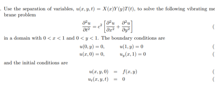 . Use the separation of variables, u(x, y, t) = X(x)Y(y)T(t), to solve the following vibrating me
brane problem
²u¸ ²u]
(:
in a domain with 0 < x < 1 and 0 < y < 1. The boundary conditions are
u(0, y) = 0,
u(1, y) = 0
(:
u(x, 0) = 0,
и, (х, 1) — 0
and the initial conditions are
u(x, y, 0)
f(x, y)
uz(x, y, t)
= 0
