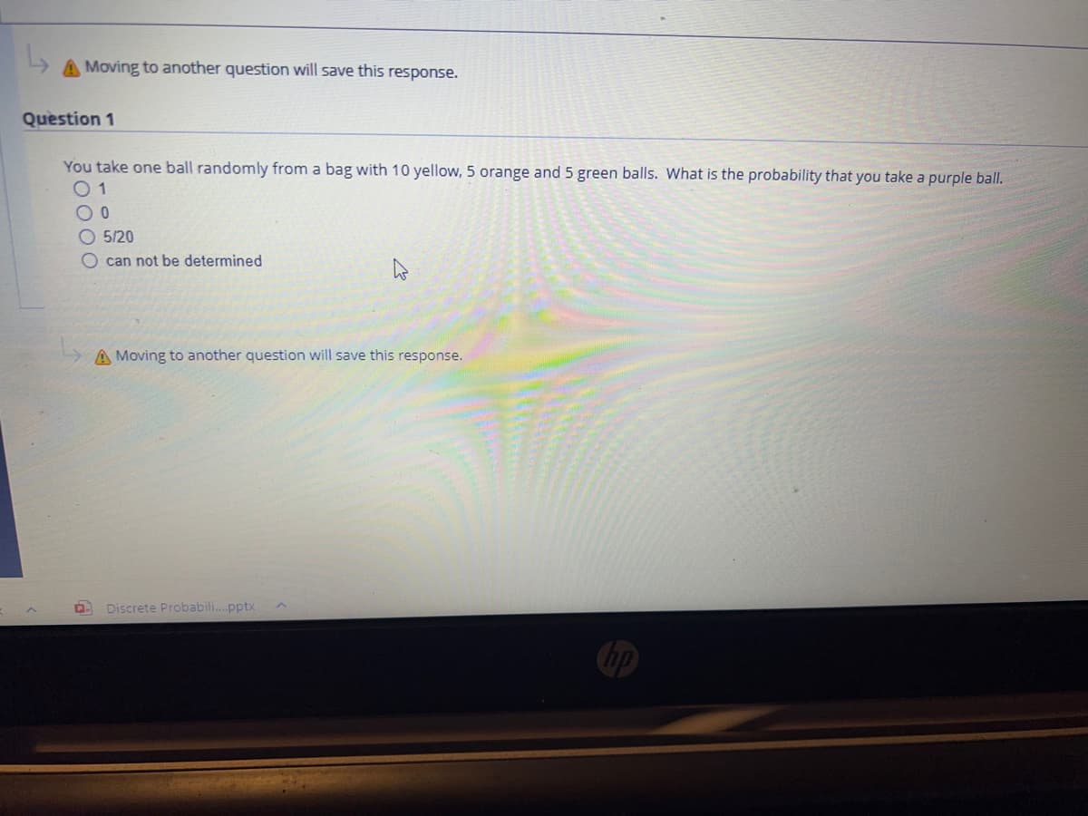 A Moving to another question will save this response.
Question 1
You take one ball randomly from a bag with 10 yellow, 5 orange and 5 green balls. What is the probability that you take a purple ball.
01
OO
5/20
O can not be determined
A Moving to another question will save this response.
Discrete Probabili....pptx