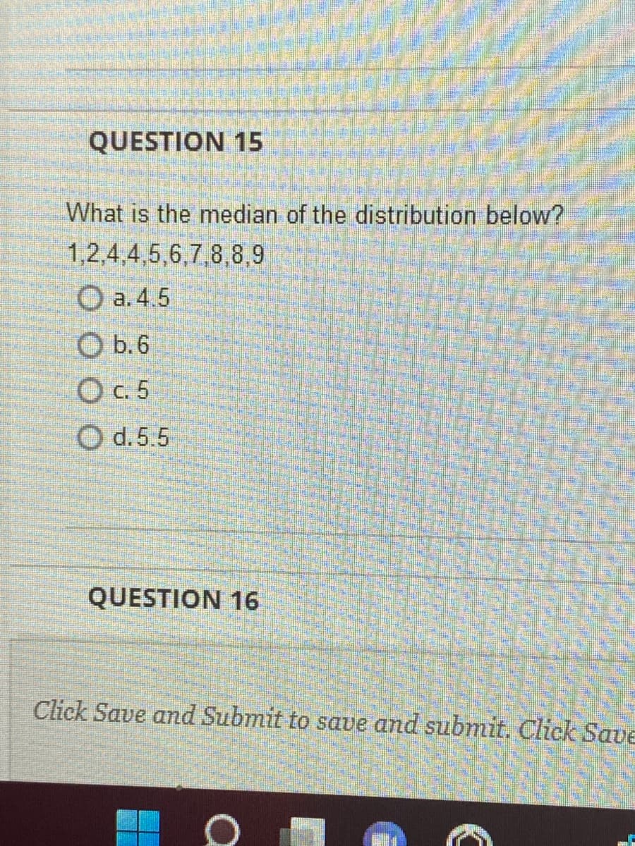 QUESTION 15
What is the median of the distribution below?
1,2,4,4,5,6,7,8,8,9
Ⓒa. 4.5
b. 6.
c. 5
d. 5.5
QUESTION 16
Click Save and Submit to save and submit. Click Save