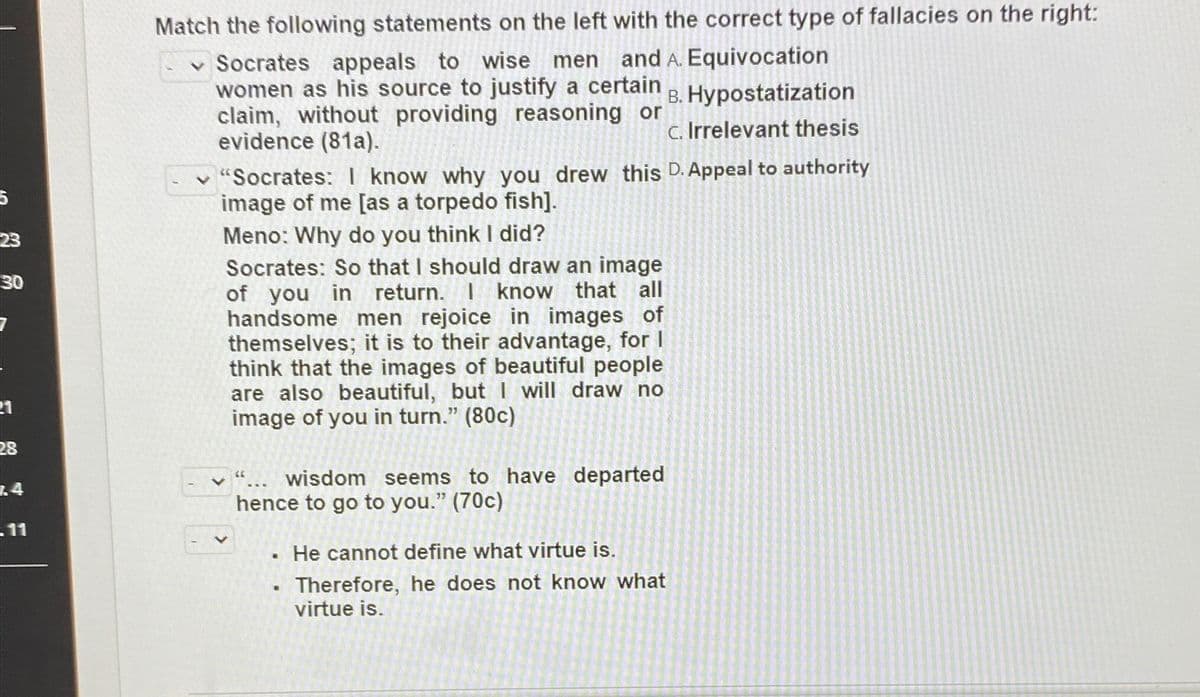 5
23
30
21
28
14
.11
Match the following statements on the left with the correct type of fallacies on the right:
✓ Socrates appeals to wise men and A. Equivocation
women as his source to justify a certain B. Hypostatization
claim, without providing reasoning or
evidence (81a).
C. Irrelevant thesis
"Socrates: I know why you drew this D. Appeal to authority
image of me [as a torpedo fish].
Meno: Why do you think I did?
Socrates: So that I should draw an image
of you in return. I know that all
handsome men rejoice in images of
themselves; it is to their advantage, for I
think that the images of beautiful people.
are also beautiful, but I will draw no
image of you in turn." (80c)
66
... wisdom seems to have departed
hence to go to you." (70c)
•
.
He cannot define what virtue is.
Therefore, he does not know what
virtue is.