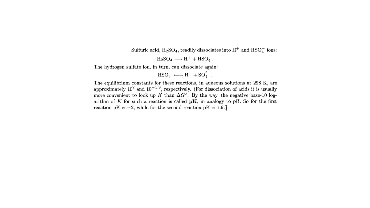 Sulfuric acid, H2SO4, readily dissociates into H* and HSO, ions:
H2SO4 H† + HSO7.
The hydrogen sulfate ion, in turn, can dissociate again:
HSO,
H* + so?-.
The equilibrium constants for these reactions, in aqueous solutions at 298 K, are
approximately 102 and 10-1.9, respectively. (For dissociation of acids it is usually
more convenient to look up K than AG°. By the way, the negative base-10 log-
arithm of K for such a reaction is called pK, in analogy to pH. So for the first
reaction pK = -2, while for the second reaction pK = 1.9.)
