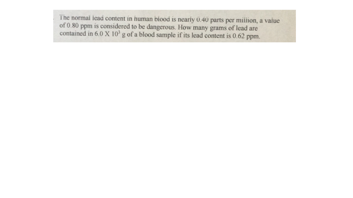 The normai iead content in human biood is neariy Ü.40 parts per miilion, a vaiue
of 0.80 ppm is considered to be dangerous. How many grams of lead are
contained in 6.0 X 10° g of a blood sample if its lead content is 0.62 ppm.
