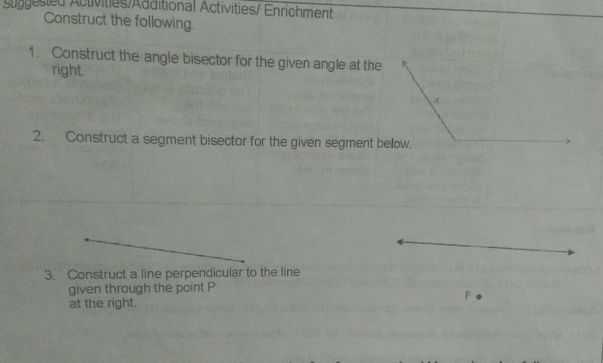 Sugg
ditional Activities/Enrichment
Construct the following.
1. Construct the angle bisector for the given angle at the
right.
2.
Construct a segment bisector for the given segment below.
3. Construct a line perpendicular to the line
given through the point P
at the right.
