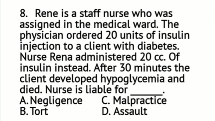 8. Rene is a staff nurse who was
assigned in the medical ward. The
physician ordered 20 units of insulin
injection to a client with diabetes.
Nurse Rena administered 20 cc. Of
insulin instead. After 30 minutes the
client developed hypoglycemia and
died. Nurse is liable for
A. Negligence
B. Tort
C. Malpractice
D. Assault