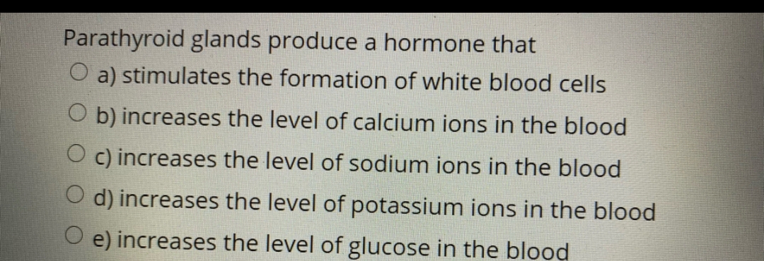 Parathyroid glands produce a hormone that
O a) stimulates the formation of white blood cells
O b) increases the level of calcium ions in the blood
Oc) increases the level of sodium ions in the blood
d) increases the level of potassium ions in the blood
e) increases the level of glucose in the blood