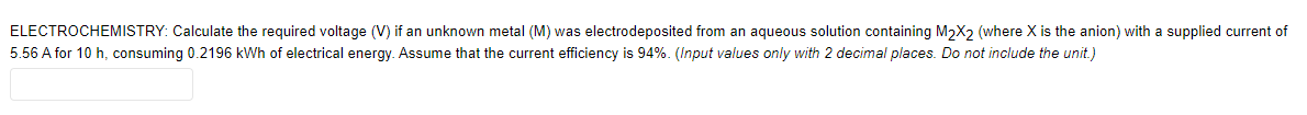 ELECTROCHEMISTRY: Calculate the required voltage (V) if an unknown metal (M) was electrodeposited from an aqueous solution containing M2X2 (where X is the anion) with a supplied current of
5.56 A for 10 h, consuming 0.2196 kWh of electrical energy. Assume that the current efficiency is 94%. (Input values only with 2 decimal places. Do not include the unit.)
