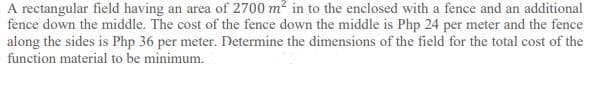 A rectangular field having an area of 2700 m? in to the enclosed with a fence and an additional
fence down the middle. The cost of the fence down the middle is Php 24 per meter and the fence
along the sides is Php 36 per meter. Determine the dimensions of the field for the total cost of the
function material to be minimum.
