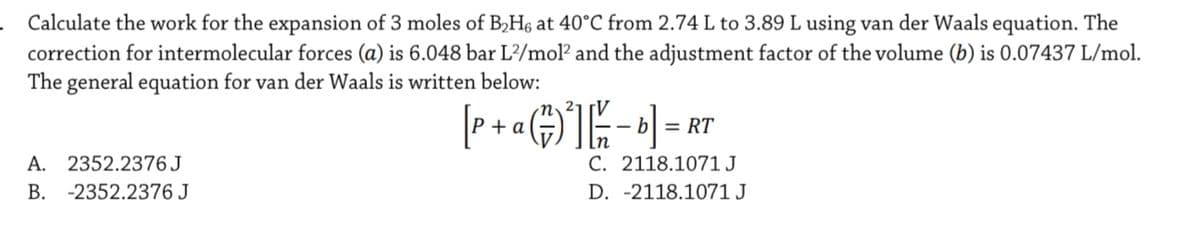 Calculate the work for the expansion of 3 moles of B,H6 at 40°C from 2.74 L to 3.89 L using van der Waals equation. The
correction for intermolecular forces (a) is 6.048 bar L/mol? and the adjustment factor of the volume (b) is 0.07437 L/mol.
The general equation for van der Waals is written below:
n 2-
P + a
= RT
A. 2352.2376J
C. 2118.1071J
B. -2352.2376 J
D. -2118.1071 J
