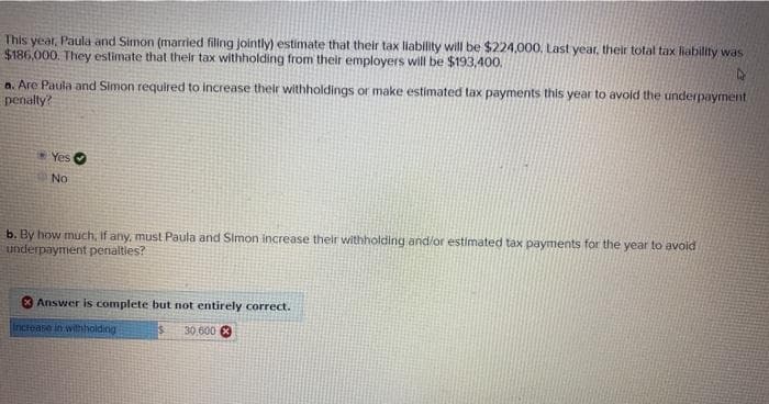 This year, Paula and Simon (married filing jointly) estimate that their tax liability will be $224,000, Last year, their total tax liability was
$186,000. They estimate that their tax withholding from their employers will be $193,400.
a. Are Paula and Simon required to increase their withholdings or make estimated tax payments this year to avoid the underpayment
penally?
* Yes
No
b. By how much, if any, must Paula and Simon increase thelr withholding and/or estimated tax payments for the year to avoid
underpayment penalties?
Answer is complete but not entirely correct.
Increase in withholding
30 600 8
