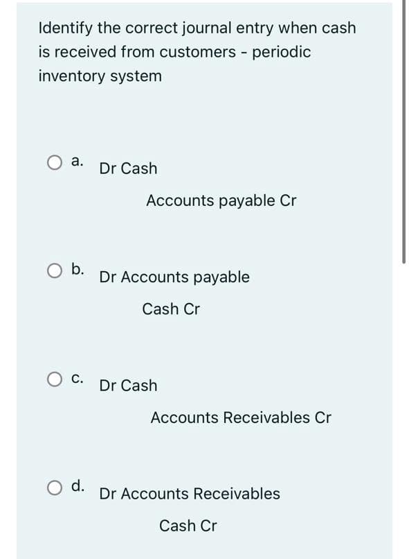 Identify the correct journal entry when cash
is received from customers - periodic
inventory system
а.
Dr Cash
Accounts payable Cr
O b.
Dr Accounts payable
Cash Cr
O c.
С.
Dr Cash
Accounts Receivables Cr
d.
Dr Accounts Receivables
Cash Cr
