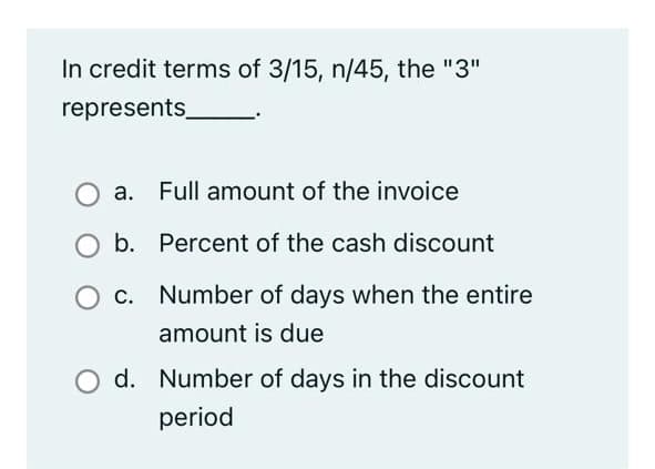 In credit terms of 3/15, n/45, the "3"
represents
a. Full amount of the invoice
b. Percent of the cash discount
c. Number of days when the entire
amount is due
d. Number of days in the discount
period
