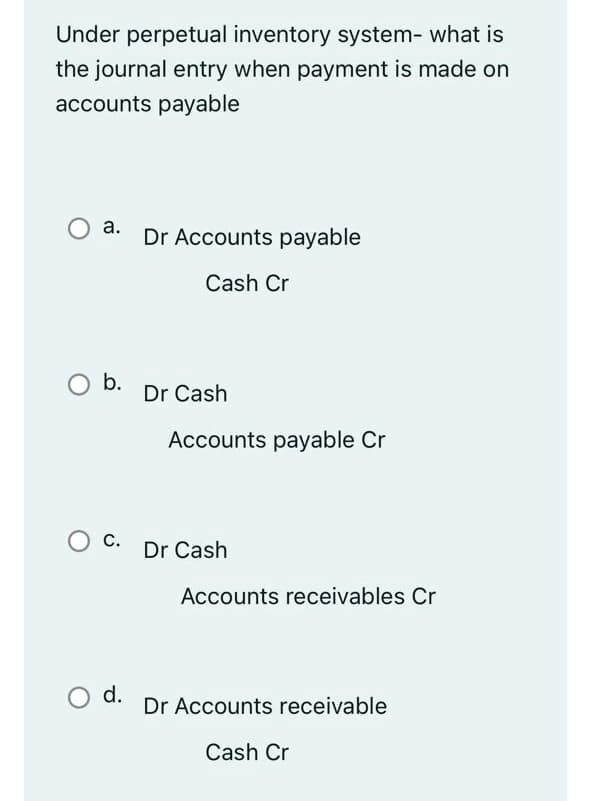 Under perpetual inventory system- what is
the journal entry when payment is made on
accounts payable
а.
Dr Accounts payable
Cash Cr
O b.
Dr Cash
Accounts payable Cr
С.
Dr Cash
Accounts receivables Cr
d.
Dr Accounts receivable
Cash Cr
