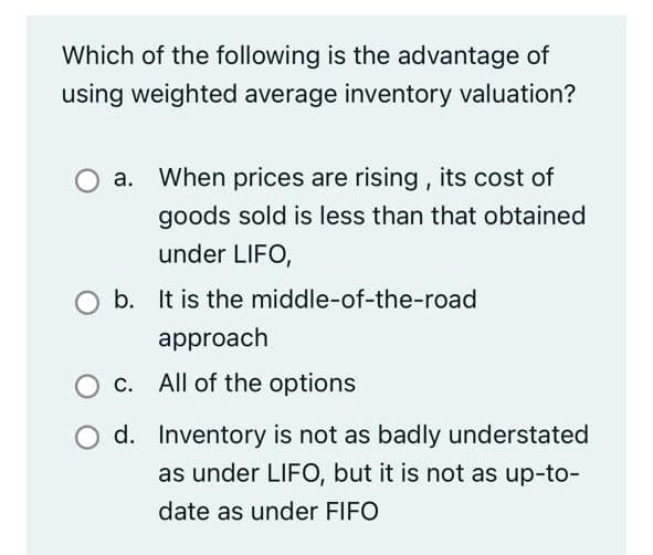 Which of the following is the advantage of
using weighted average inventory valuation?
a. When prices are rising, its cost of
goods sold is less than that obtained
under LIFO,
b. It is the middle-of-the-road
approach
O c. All of the options
d. Inventory is not as badly understated
as under LIFO, but it is not as up-to-
date as under FIFO
