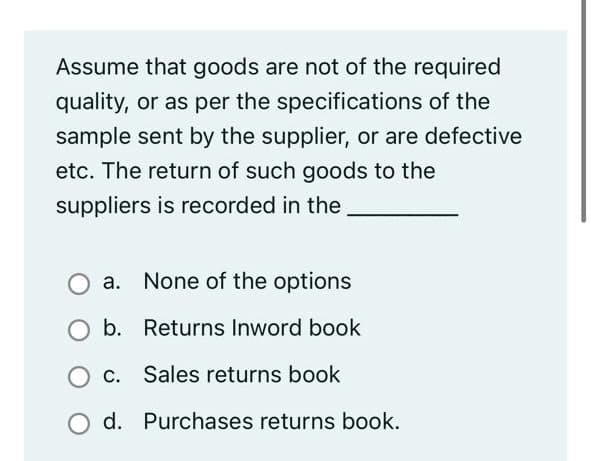 Assume that goods are not of the required
quality, or as per the specifications of the
sample sent by the supplier, or are defective
etc. The return of such goods to the
suppliers is recorded in the
a. None of the options
Ob. Returns Inword book
C. Sales returns book
d. Purchases returns book.
