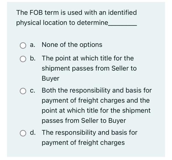 The FOB term is used with an identified
physical location to determine_
a. None of the options
b. The point at which title for the
shipment passes from Seller to
Buyer
c. Both the responsibility and basis for
payment of freight charges and the
point at which title for the shipment
passes from Seller to Buyer
O d. The responsibility and basis for
payment of freight charges
