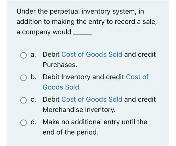 Under the perpetual inventory system, in
addition to making the entry to record a sale,
a company would
a. Debit Cost of Goods Sold and credit
Purchases.
b. Debit Inventory and credit Cost of
Goods Sold.
Debit Cost of Goods Sold and credit
Merchandise Inventory.
d. Make no additional entry until the
end of the period.

