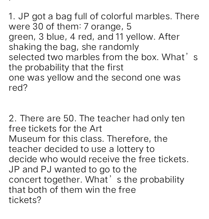 1. JP got a bag full of colorful marbles. There
were 30 of them: 7 orange, 5
green, 3 blue, 4 red, and 11 yellow. After
shaking the bag, she randomly
selected two marbles from the box. What's
the probability that the first
one was yellow and the second one was
red?
2. There are 50. The teacher had only ten
free tickets for the Art
Museum for this class. Therefore, the
teacher decided to use a lottery to
decide who would receive the free tickets.
JP and PJ wanted to go to the
concert together. What' s the probability
that both of them win the free
tickets?
