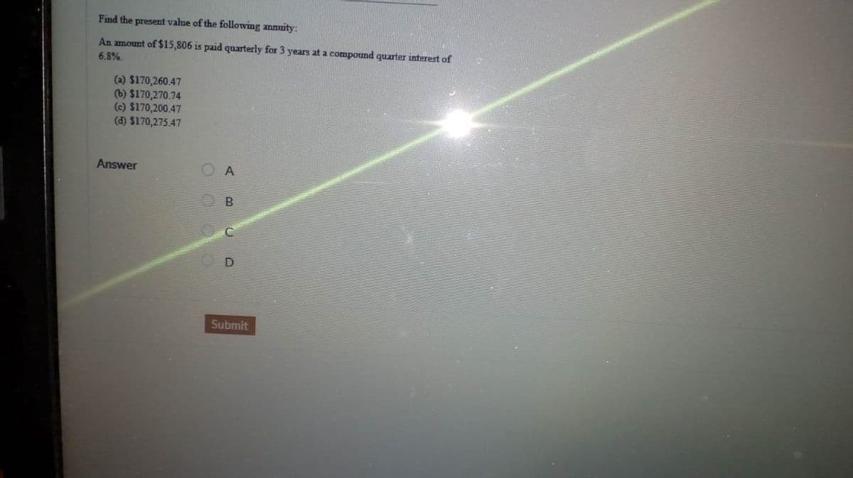Find the present value of the following annuity:
An amount of $15,806 is paid quarterly for 3 years at a compound quarter interest of
6.8%.
(a) $170,260.47
(b) $170,270.74
(c) $170,200.47
(d) $170,275.47
Answer
A
Submit
