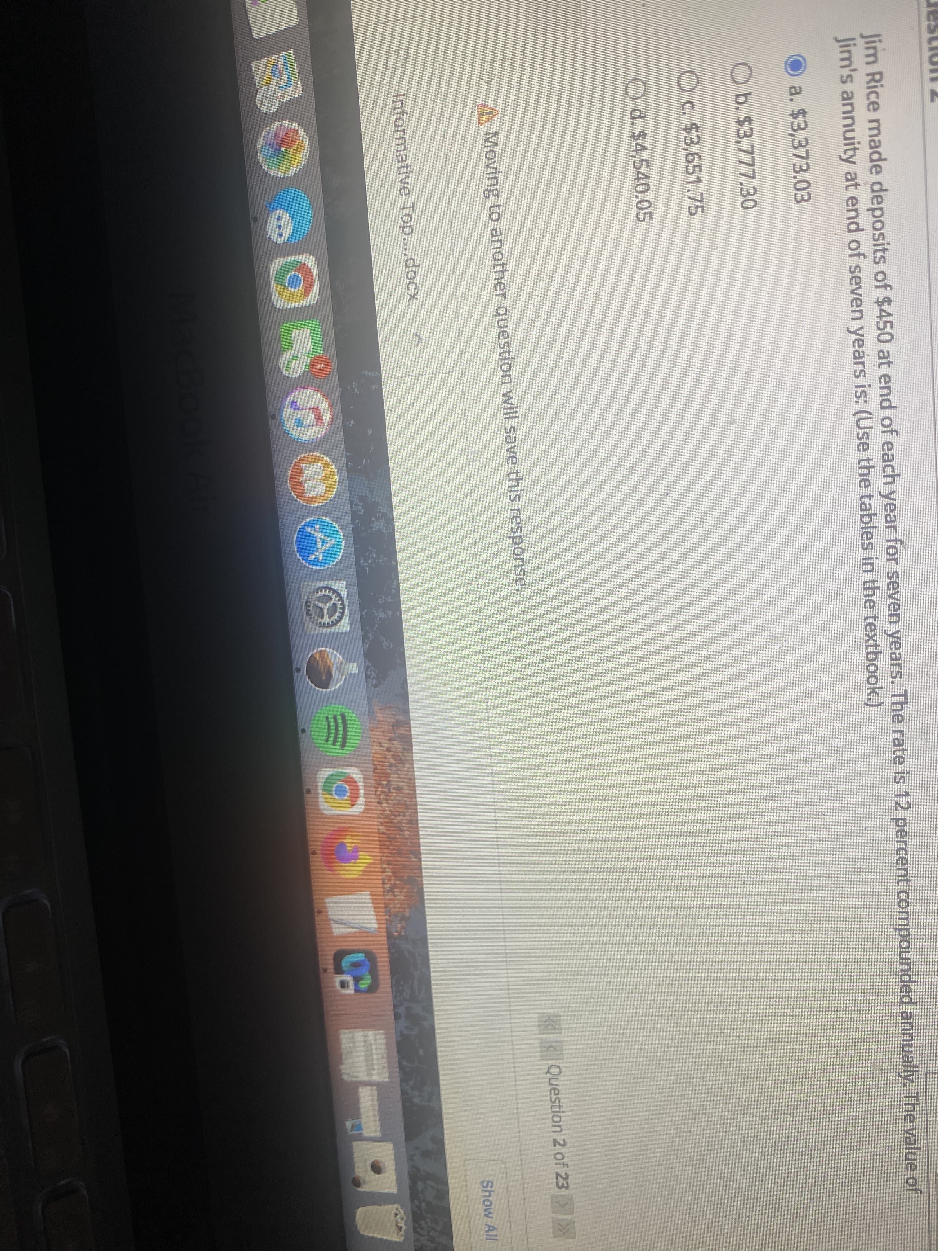 Jim Rice made deposits of $450 at end of each year for seven years. The rate is 12 percent compounded annually. The value of
Jim's annuity at end of seven years is: (Use the tables in the textbook.)
O a. $3,373.03
Ob.$3,777.30
Oc $3,651.75
Od.$4,540.05
Moving to another question will save this response.
«< Question 2 of 23 >
Show All
Informative Top....docx
