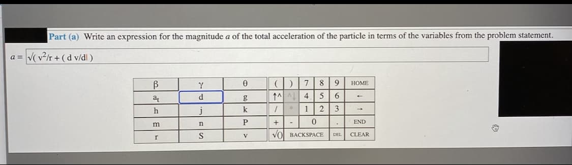 Part (a) Write an expression for the magnitude a of the total acceleration of the particle in terms of the variables from the problem statement.
a = V( v²/r + ( d v/dl )
B
Y
7
8
9
НОМE
d.
g
↑시 시
4
6.
k
1 2
3
P
END
S
Vol BACKSPACE
CLEAR
V
DEL
