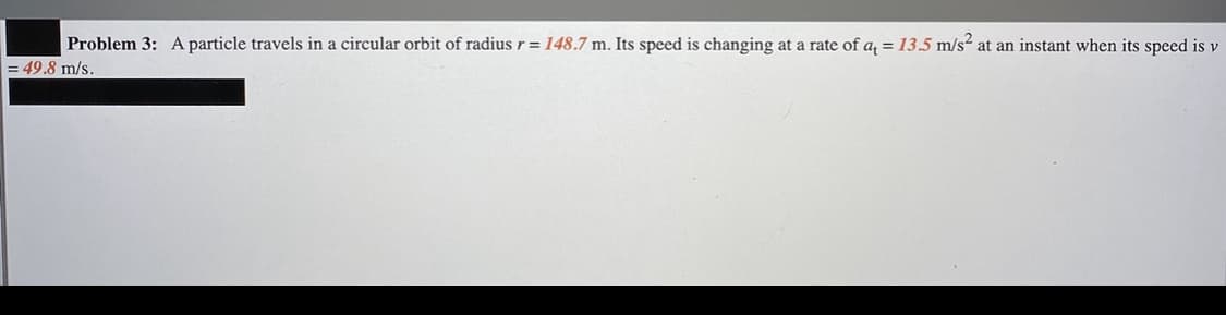 Problem 3: A particle travels in a circular orbit of radius r = 148.7 m. Its speed is changing at a rate of a = 13.5 m/s² at an instant when its speed is v
= 49.8 m/s.
