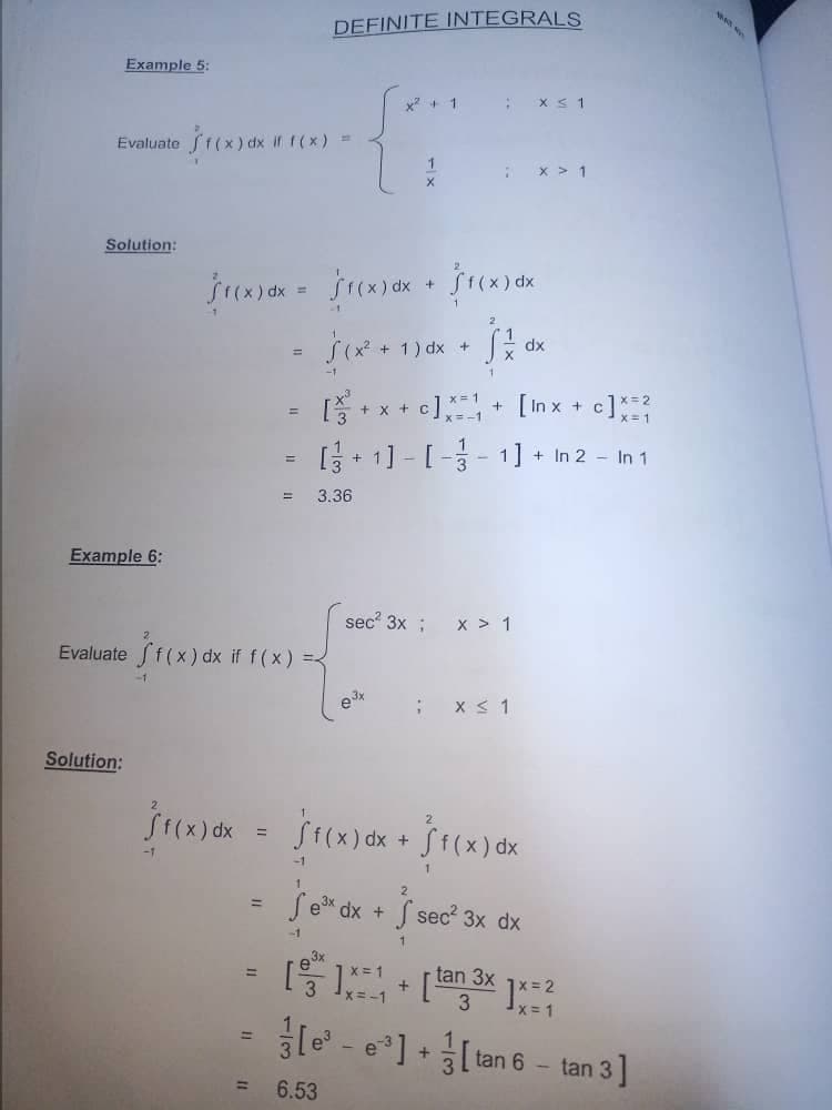 Example 5:
Evaluate
Solution:
f(x) dx if f(x) =
X
f(x) dx = f(x) dx + $1(x) dx
=
(x² + 1) dx +
S z dx
+ x +
c]
+ [Inx +
c] x=²
[ + 1 ] - [ −
− 1] + + In 2 - In 1
3.36
=
DEFINITE INTEGRALS
x² + 1
: x ≤ 1
1
X > 1
Example 6:
Evaluate f(x) dx if f(x) = {
Solution:
=
-1
sec² 3x ; x > 1
e³x
;
x ≤ 1
f(x) dx = f(x) dx +
f(x) dx
-1
Se³x dx + √ sec² 3x dx
-1
1
3x
[*]*** [tan 3x1x=²
=1
+
[ee]+[tan 6-tan 3]
6.53