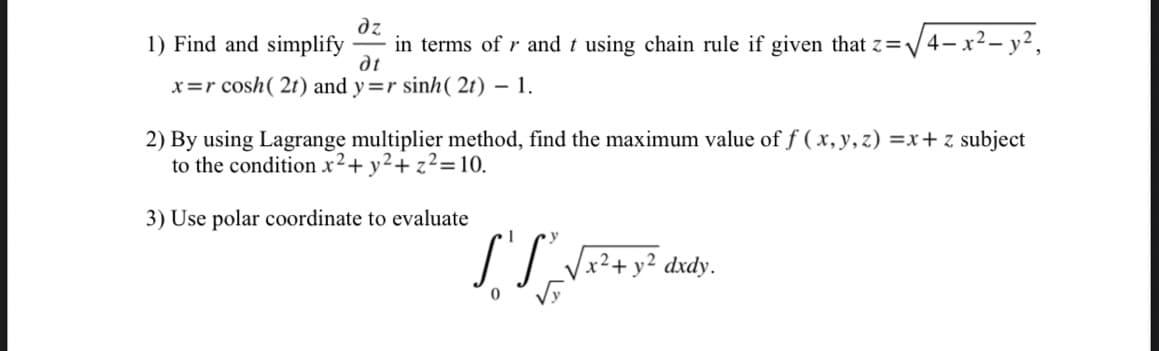 дz
1) Find and simplify in terms of r and t using chain rule if given that z=√√4-x² - y²,
dt
x=r cosh ( 2t) and y=r sinh (2t) - 1.
2) By using Lagrange multiplier method, find the maximum value of f (x, y, z)=x+ z subject
to the condition x² + y² + z²=10.
3) Use polar coordinate to evaluate
1
S'S_√x² + y² dxdy.
0