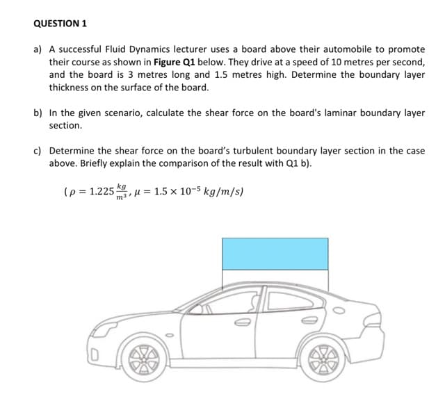 QUESTION 1
a) A successful Fluid Dynamics lecturer uses a board above their automobile to promote
their course as shown in Figure Q1 below. They drive at a speed of 10 metres per second,
and the board is 3 metres long and 1.5 metres high. Determine the boundary layer
thickness on the surface of the board.
b) In the given scenario, calculate the shear force on the board's laminar boundary layer
section.
c) Determine the shear force on the board's turbulent boundary layer section in the case
above. Briefly explain the comparison of the result with Q1 b).
(p= 1.225; u= 1.5 x 10-5 kg/m/s)
kg
m³ μl