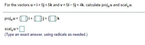 For the vectors u=i+ 5j + 5k and v = 5i - 5j + 4k, calculate projyu and scal, u.
projyu=
i+
i+
scal,u =
(Type an exact answer, using radicals as needed.)
