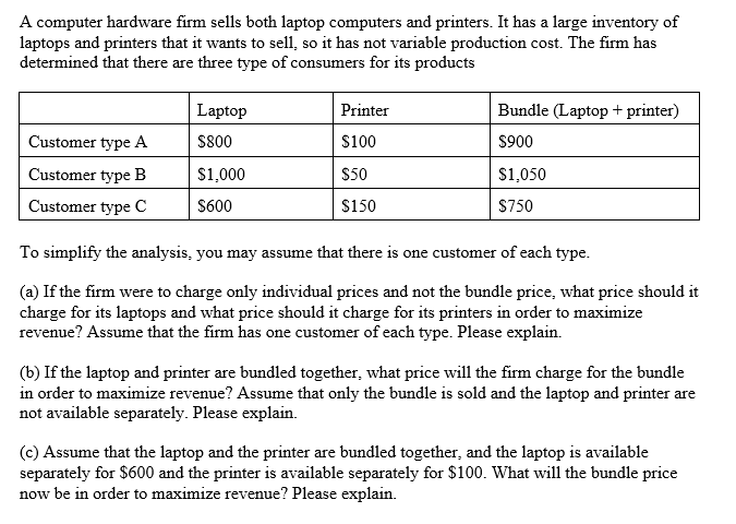 A computer hardware firm sells both laptop computers and printers. It has a large inventory of
laptops and printers that it wants to sell, so it has not variable production cost. The firm has
determined that there are three type of consumers for its products
Laptop
Printer
Bundle (Laptop + printer)
Customer type A
$800
S100
$900
Customer type B
S1,000
$50
$1,050
Customer type C
S600
$150
$750
To simplify the analysis, you may assume that there is one customer of each type.
(a) If the firm were to charge only individual prices and not the bundle price, what price should it
charge for its laptops and what price should it charge for its printers in order to maximize
revenue? Assume that the firm has one customer of each type. Please explain.
(b) If the laptop and printer are bundled together, what price will the firm charge for the bundle
in order to maximize revenue? Assume that only the bundle is sold and the laptop and printer are
not available separately. Please explain.
(c) Assume that the laptop and the printer are bundled together, and the laptop is available
separately for $600 and the printer is available separately for $100. What will the bundle price
now be in order to maximize revenue? Please explain.
