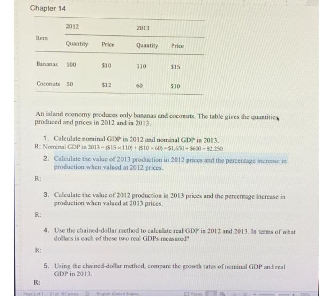 Chapter 14
2012
2013
Item
Quantity
Price
Quantity
Price
Bananas
100
$10
110
$15
Coconuts 50
$12
60
$10
An island economy produces only bananas and coconuts. The table gives the quantities
produced and prices in 2012 and in 2013.
1. Calculate nominal GDP in 2012 and nominal GDP in 2013.
R: Nominal GDP in 2013 ($15 x 110) + ($10 x 60)-$1,650+ $600-$2,250.
2. Calculate the value of 2013 production in 2012 prices and the percentage increase in
production when valued at 2012 prices.
R:
3. Calculate the value of 2012 production in 2013 prices and the percentage increase in
production when valued at 2013 prices.
R:
4. Use the chained-dollar method to calculate real GDP in 2012 and 2013. In terms of what
dollars is each of these two real GDPS measured?
R:
5. Using the chained-dollar method, compare the growth rates of nominal GDP and real
GDP in 2013.
R:
Page fof1 21 of 167 wordh
Engish (Unimed Statesi
Fecua
