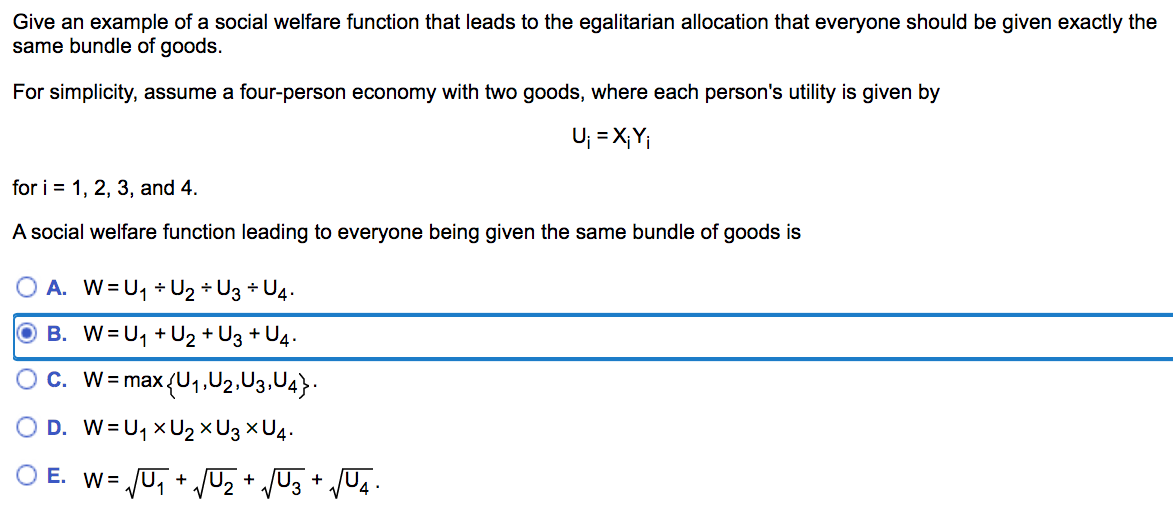 Give an example of a social welfare function that leads to the egalitarian allocation that everyone should be given exactly the
same bundle of goods.
For simplicity, assume a four-person economy with two goods, where each person's utility is given by
U; = X;Y;
for i = 1, 2, 3, and 4.
A social welfare function leading to everyone being given the same bundle of goods is
A. W=U, + U2 + U3 + U4.
O B. W= U, + U2 + U3 + U4.
c. W= max(U1,U2,U3,U4}.
O D. W=U, XU2×U3 × U4.
O E. W= JU, + Uz + /U3 + /U4 •

