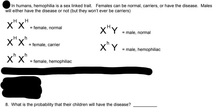 In humans, hemophilia is a sex linked trait. Females can be normal, carriers, or have the disease. Males
will either have the disease or not (but they won't ever be carriers)
HH
X"x"
x"Y
= female, normal
male, normal
X X = female, carrier
x"x"
X" Y
= male, hemophiliac
x" x"
X" X
= female, hemophiliac
8. What is the probability that their children will have the disease?
