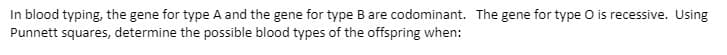 In blood typing, the gene for type A and the gene for type B are codominant. The gene for type O is recessive. Using
Punnett squares, determine the possible blood types of the offspring when:

