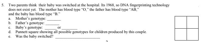 5. Two parents think their baby was switched at the hospital. Its 1968, so DNA fingerprinting technology
does not exist yet. The mother has blood type "O," the father has blood type “AB,"
and the baby has blood type "B."
a. Mother's genotype:
b. Father's genotype:
c. Baby's genotype:
Punnett square showing all possible genotypes for children produced by this couple.
e. Was the baby switched?
or
d.
