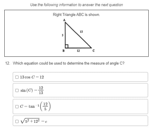 Use the following information to answer the next question
Right Triangle ABC is shown.
13
12
12. Which equation could be used to determine the measure of angle C?
O 13 cos C = 12
12
sin (C)
13
OC
= tan 1
5
O V5? +122
=c
