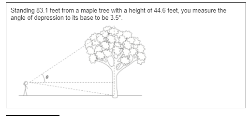 Standing 83.1 feet from a maple tree with a height of 44.6 feet, you measure the
angle of depression to its base to be 3.5°.
