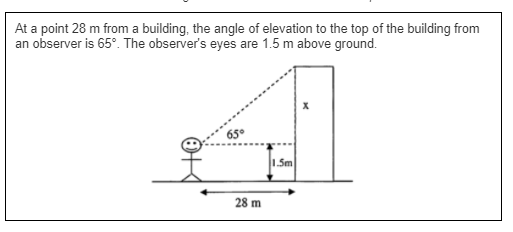 At a point 28 m from a building, the angle of elevation to the top of the building from
an observer is 65°. The observer's eyes are 1.5 m above ground.
65°
1.Sm
28 m
