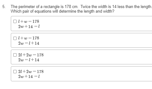 5. The perimeter of a rectangle is 178 cm. Twice the width is 14 less than the length.
Which pair of equations will determine the length and width?
Ol+w =178
2w+14 =1
|l+w=178
2w =1+14
21+2w =178
2w =1+14
O 21+2w =178
2w+14 =1
